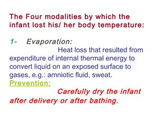 The Four modalities by which the
infant lost his/ her body temperature:
1-    Evaporation:
Heat loss that resulted from
expenditure of internal thermal energy to
convert liquid on an exposed surface to
gases, e.g.: amniotic fluid, sweat.
Prevention:
Carefully dry the infant
after delivery or after bathing.
 