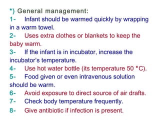 *) General management:
1-    Infant should be warmed quickly by wrapping
in a warm towel.
2-    Uses extra clothes or blankets to keep the
baby warm.
3-    If the infant is in incubator, increase the
incubator’s temperature.
4-    Use hot water bottle (its temperature 50 °C).
5-    Food given or even intravenous solution
should be warm.
6-    Avoid exposure to direct source of air drafts.
7-    Check body temperature frequently.
8-    Give antibiotic if infection is present.
 