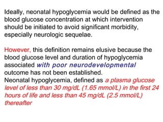 Ideally, neonatal hypoglycemia would be defined as the
blood glucose concentration at which intervention
should be initiated to avoid significant morbidity,
especially neurologic sequelae.
However, this definition remains elusive because the
blood glucose level and duration of hypoglycemia
associated with poor neurodevelopmental
outcome has not been established.
Neonatal hypoglycemia, defined as a plasma glucose
level of less than 30 mg/dL (1.65 mmol/L) in the first 24
hours of life and less than 45 mg/dL (2.5 mmol/L)
thereafter
 