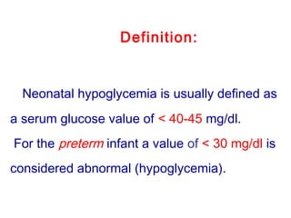 Definition:
Neonatal hypoglycemia is usually defined as
a serum glucose value of < 40-45 mg/dl.
For the preterm infant a value of < 30 mg/dl is
considered abnormal (hypoglycemia).
 