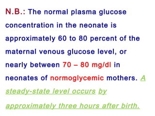 N.B.: The normal plasma glucose
concentration in the neonate is
approximately 60 to 80 percent of the
maternal venous glucose level, or
nearly between 70 – 80 mg/dl in
neonates of normoglycemic mothers. A
steady-state level occurs by
approximately three hours after birth.
 