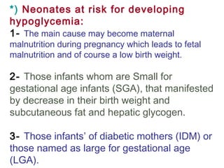 *) Neonates at risk for developing
hypoglycemia:
1- The main cause may become maternal
malnutrition during pregnancy which leads to fetal
malnutrition and of course a low birth weight.
2- Those infants whom are Small for
gestational age infants (SGA), that manifested
by decrease in their birth weight and
subcutaneous fat and hepatic glycogen.
3- Those infants’ of diabetic mothers (IDM) or
those named as large for gestational age
(LGA).
 