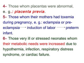 4- Those whom placentas were abnormal,
e. g.: placenta previa.
5- Those whom their mothers had toxemia
during pregnancy, e. g.: eclampsia or pre-
eclampsia induction of labor preterm
infant.
6- Those very ill or stressed neonates whom
their metabolic needs were increased due to
hypothermia, infection, respiratory distress
syndrome, or cardiac failure.
 