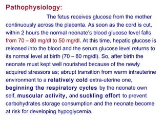 Pathophysiology:
The fetus receives glucose from the mother
continuously across the placenta. As soon as the cord is cut,
within 2 hours the normal neonate’s blood glucose level falls
from 70 – 80 mg/dl to 50 mg/dl. At this time, hepatic glucose is
released into the blood and the serum glucose level returns to
its normal level at birth (70 – 80 mg/dl). So, after birth the
neonate must kept well nourished because of the newly
acquired stressors as; abrupt transition from warm intrauterine
environment to a relatively cold extra-uterine one,
beginning the respiratory cycles by the neonate own
self, muscular activity, and suckling effort to prevent
carbohydrates storage consumption and the neonate become
at risk for developing hypoglycemia.
 