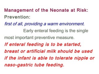 Management of the Neonate at Risk:
Prevention:
first of all, providing a warm environment.
Early enteral feeding is the single
most important preventive measure.
If enteral feeding is to be started,
breast or artificial milk should be used
if the infant is able to tolerate nipple or
naso-gastric tube feeding.
 
