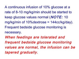 A continuous infusion of 10% glucose at a
rate of 8-10 mg/kg/min should be started to
keep glucose values normal (NOTE: 10
mg/kg/min of 10%dextrose = 144cc/kg/day).
Frequent bedside glucose monitoring is
necessary.
When feedings are tolerated and
frequent bedside glucose monitoring
values are normal, the infusion can be
tapered gradually.
 