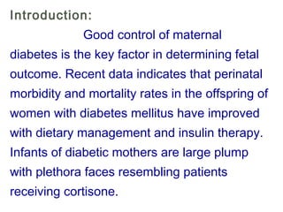 Introduction:
Good control of maternal
diabetes is the key factor in determining fetal
outcome. Recent data indicates that perinatal
morbidity and mortality rates in the offspring of
women with diabetes mellitus have improved
with dietary management and insulin therapy.
Infants of diabetic mothers are large plump
with plethora faces resembling patients
receiving cortisone.
 