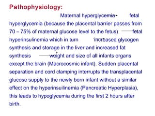 Pathophysiology:
Maternal hyperglycemia fetal
hyperglycemia (because the placental barrier passes from
70 – 75% of maternal glucose level to the fetus) fetal
hyperinsulinemia which in turn increased glycogen
synthesis and storage in the liver and increased fat
synthesis weight and size of all infants organs
except the brain (Macrocosmic infant). Sudden placental
separation and cord clamping interrupts the transplacental
glucose supply to the newly born infant without a similar
effect on the hyperinsuilinemia (Pancreatic Hyperplasia),
this leads to hypoglycemia during the first 2 hours after
birth.
 