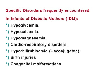 Specific Disorders frequently encountered
in Infants of Diabetic Mothers (IDM):
*) Hypoglycemia.
*) Hypocalcemia.
*) Hypomagnesemia.
*) Cardio-respiratory disorders.
*) Hyperbilirubinemia (Unconjugated)
*) Birth injuries
*) Congenital malformations
 