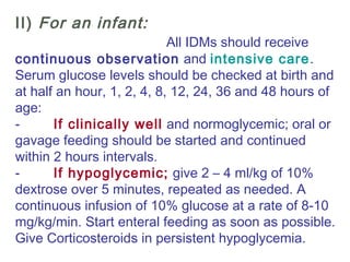 II) For an infant:
All IDMs should receive
continuous observation and intensive care.
Serum glucose levels should be checked at birth and
at half an hour, 1, 2, 4, 8, 12, 24, 36 and 48 hours of
age:
-         If clinically well and normoglycemic; oral or
gavage feeding should be started and continued
within 2 hours intervals.
-         If hypoglycemic; give 2 – 4 ml/kg of 10%
dextrose over 5 minutes, repeated as needed. A
continuous infusion of 10% glucose at a rate of 8-10
mg/kg/min. Start enteral feeding as soon as possible.
Give Corticosteroids in persistent hypoglycemia.
 