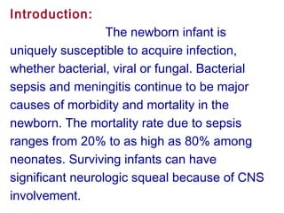 Introduction:
The newborn infant is
uniquely susceptible to acquire infection,
whether bacterial, viral or fungal. Bacterial
sepsis and meningitis continue to be major
causes of morbidity and mortality in the
newborn. The mortality rate due to sepsis
ranges from 20% to as high as 80% among
neonates. Surviving infants can have
significant neurologic squeal because of CNS
involvement.
 