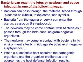 Bacteria can reach the fetus or newborn and cause
infection in one of the following ways:
• Bacteria can pass through the maternal blood through
placenta as rubella, toxoplasma, and syphilis.
• Bacteria from the vagina or cervix can enter the
uterus, as groups B streptococci.
• The newborn may be come contract with bacteria as it
passes through the birth canal as gram negative
organisms.
• The newborn may come in contact with bacteria in its
environment after birth (Coagulate positive or negative
staphylococci.)
• When a susceptible host acquires the pathogenic
organism, and the organism proliferates and
overcomes the host defense, infection results.
 