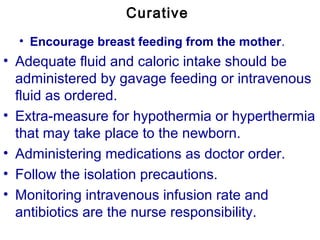 Curative
• Encourage breast feeding from the mother.
• Adequate fluid and caloric intake should be
administered by gavage feeding or intravenous
fluid as ordered.
• Extra-measure for hypothermia or hyperthermia
that may take place to the newborn.
• Administering medications as doctor order.
• Follow the isolation precautions.
• Monitoring intravenous infusion rate and
antibiotics are the nurse responsibility.
 