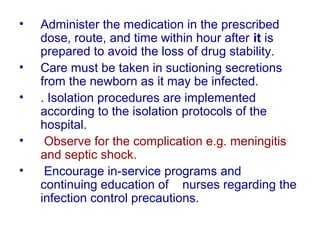 • Administer the medication in the prescribed
dose, route, and time within hour after it is
prepared to avoid the loss of drug stability.
• Care must be taken in suctioning secretions
from the newborn as it may be infected.
• . Isolation procedures are implemented
according to the isolation protocols of the
hospital.
• Observe for the complication e.g. meningitis
and septic shock.
• Encourage in-service programs and
continuing education of nurses regarding the
infection control precautions.
 