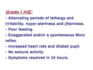 Grade I HIE:
- Alternating periods of lethargy and
irritability, hyper-alertness and jitteriness.
- Poor feeding.
- Exaggerated and/or a spontaneous Moro
reflex.
- Increased heart rate and dilated pupil.
- No seizure activity.
- Symptoms resolved in 24 hours.
 