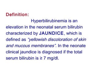 Definition:
Hyperbilirubinemia is an
elevation in the neonatal serum bilirubin
characterized by JAUNDICE, which is
defined as “yellowish discoloration of skin
and mucous membranes”. In the neonate
clinical jaundice is diagnosed if the total
serum bilirubin is ≥ 7 mg/dl.
 
