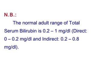 N.B.:
The normal adult range of Total
Serum Bilirubin is 0.2 – 1 mg/dl (Direct:
0 – 0.2 mg/dl and Indirect: 0.2 – 0.8
mg/dl).
 