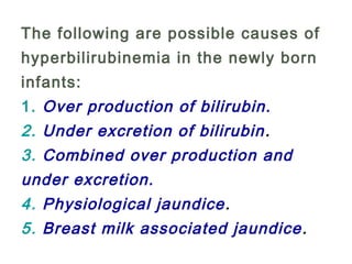 The following are possible causes of
hyperbilirubinemia in the newly born
infants:
1. Over production of bilirubin.
2. Under excretion of bilirubin.
3. Combined over production and
under excretion.
4. Physiological jaundice.
5. Breast milk associated jaundice.
 