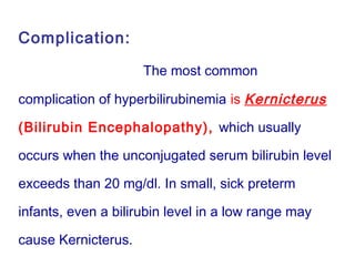 Complication:
The most common
complication of hyperbilirubinemia is Kernicterus
(Bilirubin Encephalopathy), which usually
occurs when the unconjugated serum bilirubin level
exceeds than 20 mg/dl. In small, sick preterm
infants, even a bilirubin level in a low range may
cause Kernicterus.
 