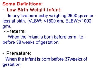 Some Definitions:
-  Low Birth Weight Infant:
Is any live born baby weighing 2500 gram or
less at birth. (VLBW: <1500 gm, ELBW:<1000
gm).
- Preterm:
When the infant is born before term. i.e.:
before 38 weeks of gestation.
 
-  Premature:
When the infant is born before 37weeks of
gestation.
 