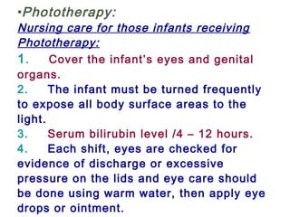•Phototherapy:
Nursing care for those infants receiving
Phototherapy:
1.     Cover the infant’s eyes and genital
organs.
2.     The infant must be turned frequently
to expose all body surface areas to the
light.
3.     Serum bilirubin level /4 – 12 hours.
4.     Each shift, eyes are checked for
evidence of discharge or excessive
pressure on the lids and eye care should
be done using warm water, then apply eye
drops or ointment.
 