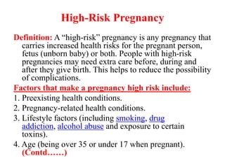 High-Risk Pregnancy
Definition: A “high-risk” pregnancy is any pregnancy that
carries increased health risks for the pregnant person,
fetus (unborn baby) or both. People with high-risk
pregnancies may need extra care before, during and
after they give birth. This helps to reduce the possibility
of complications.
Factors that make a pregnancy high risk include:
1. Preexisting health conditions.
2. Pregnancy-related health conditions.
3. Lifestyle factors (including smoking, drug
addiction, alcohol abuse and exposure to certain
toxins).
4. Age (being over 35 or under 17 when pregnant).
(Contd……)
 