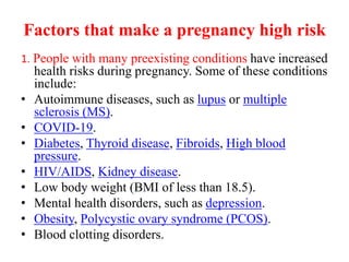 Factors that make a pregnancy high risk
1. People with many preexisting conditions have increased
health risks during pregnancy. Some of these conditions
include:
• Autoimmune diseases, such as lupus or multiple
sclerosis (MS).
• COVID-19.
• Diabetes, Thyroid disease, Fibroids, High blood
pressure.
• HIV/AIDS, Kidney disease.
• Low body weight (BMI of less than 18.5).
• Mental health disorders, such as depression.
• Obesity, Polycystic ovary syndrome (PCOS).
• Blood clotting disorders.
 