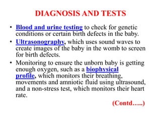 DIAGNOSIS AND TESTS
• Blood and urine testing to check for genetic
conditions or certain birth defects in the baby.
• Ultrasonography, which uses sound waves to
create images of the baby in the womb to screen
for birth defects.
• Monitoring to ensure the unborn baby is getting
enough oxygen, such as a biophysical
profile, which monitors their breathing,
movements and amniotic fluid using ultrasound,
and a non-stress test, which monitors their heart
rate.
(Contd…..)
 
