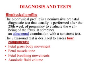 DIAGNOSIS AND TESTS
Biophysical profile:
The biophysical profile is a noninvasive prenatal
diagnostic test that usually is performed after the
28th week of pregnancy to evaluate the well-
being of the fetus. It combines
an ultrasound examination with a nonstress test.
The ultrasound test is designed to assess four
components:
• Fetal gross body movement
• Fetal muscle tone
• Fetal breathing movements
• Amniotic fluid volume
 