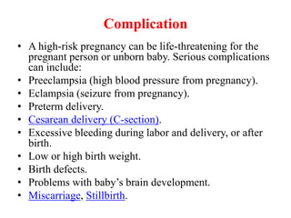 Complication
• A high-risk pregnancy can be life-threatening for the
pregnant person or unborn baby. Serious complications
can include:
• Preeclampsia (high blood pressure from pregnancy).
• Eclampsia (seizure from pregnancy).
• Preterm delivery.
• Cesarean delivery (C-section).
• Excessive bleeding during labor and delivery, or after
birth.
• Low or high birth weight.
• Birth defects.
• Problems with baby’s brain development.
• Miscarriage, Stillbirth.
 