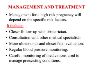 MANAGEMENT AND TREATMENT
• Management for a high-risk pregnancy will
depend on the specific risk factors.
It include:
• Closer follow-up with obstetrician.
• Consultation with other medical specialists.
• More ultrasounds and closer fetal evaluation.
• Regular blood pressure monitoring.
• Careful monitoring of medications used to
manage preexisting conditions.
 