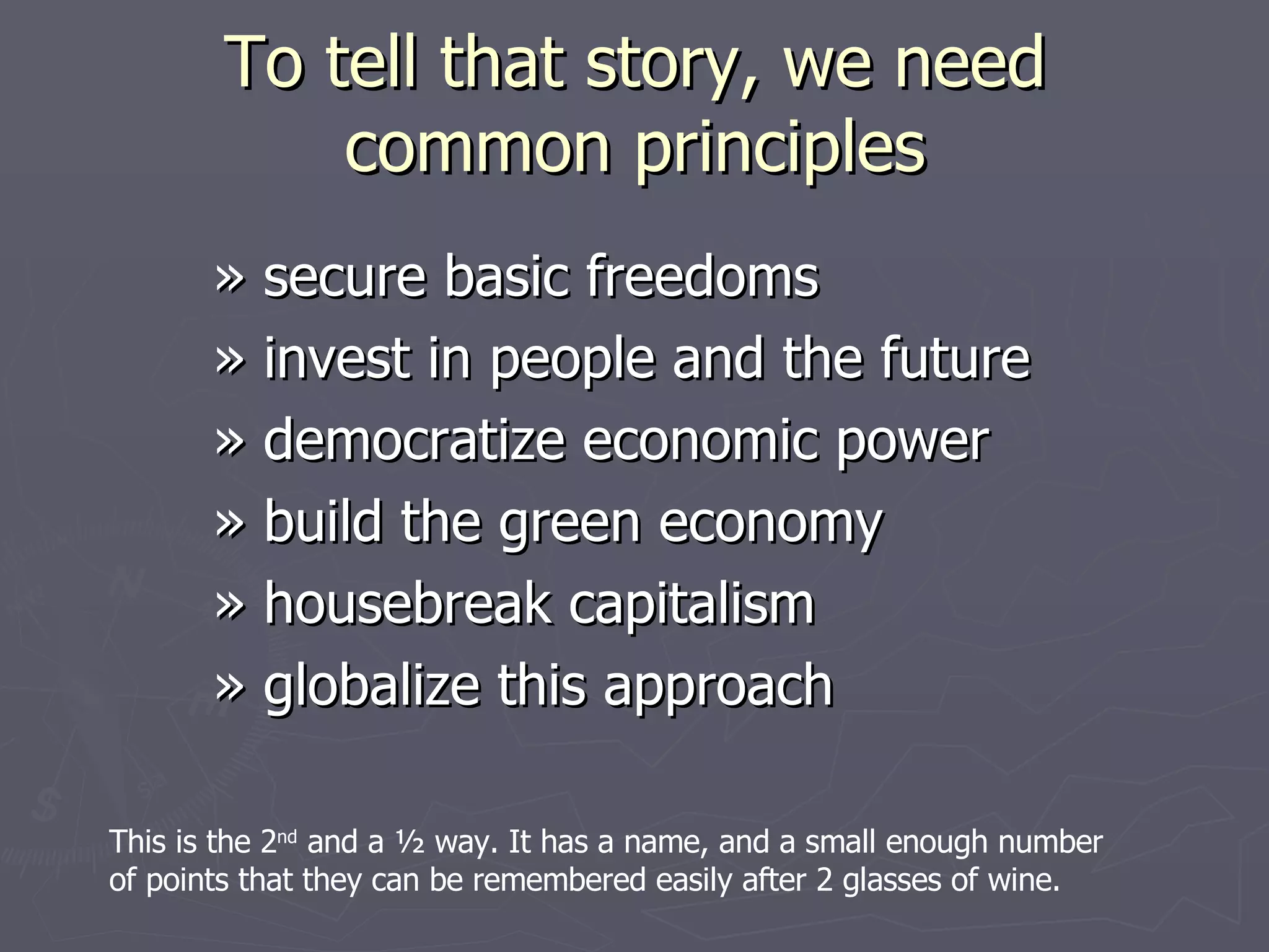 To tell that story, we need common principles » secure basic freedoms » invest in people and the future » democratize economic power » build the green economy » housebreak capitalism » globalize this approach  This is the 2 nd  and a ½ way. It has a name, and a small enough number of points that they can be remembered easily after 2 glasses of wine. 