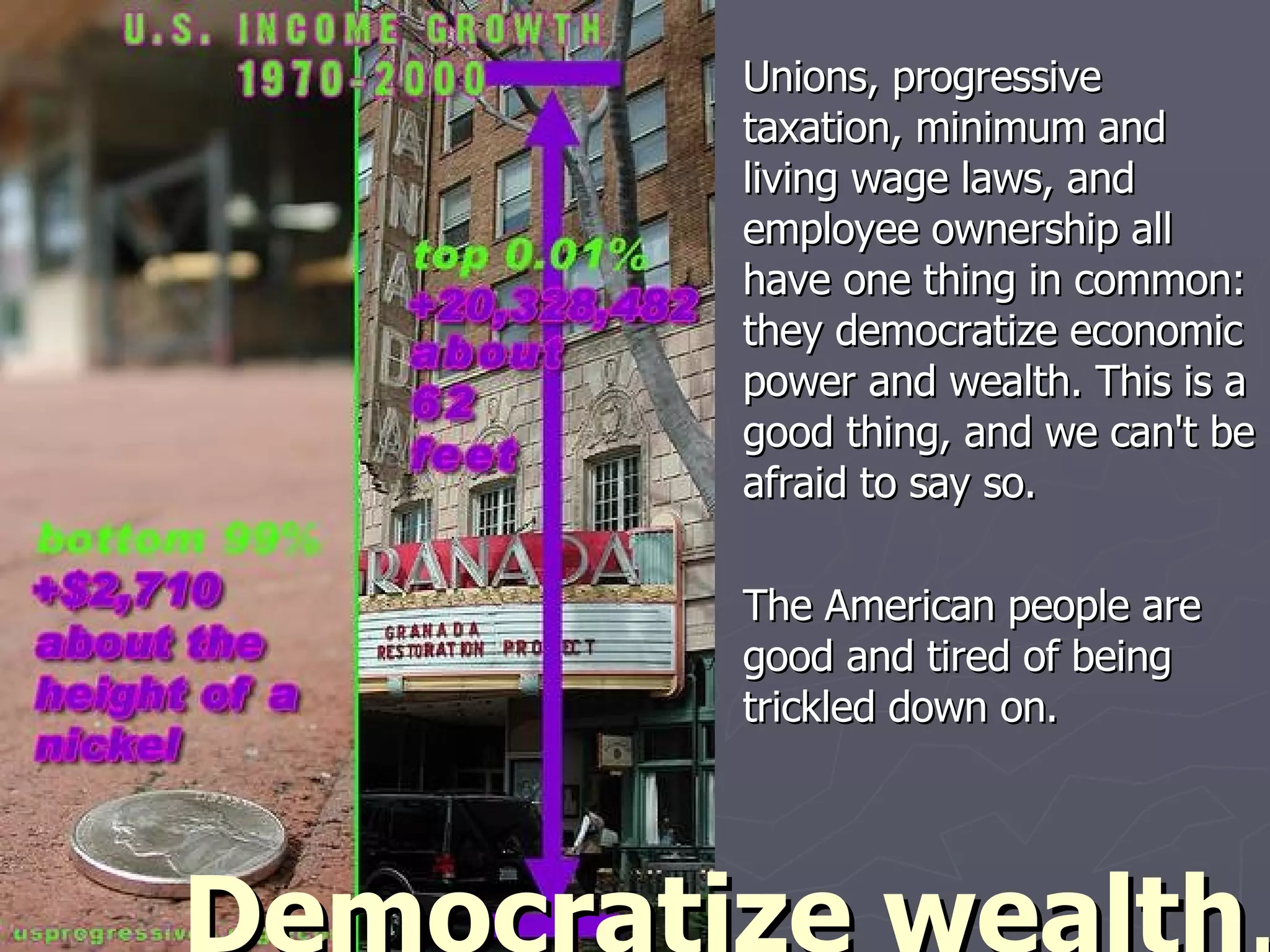Unions, progressive taxation, minimum and living wage laws, and employee ownership all have one thing in common: they democratize economic power and wealth. This is a good thing, and we can't be afraid to say so. The American people are good and tired of being trickled down on. Democratize wealth . 
