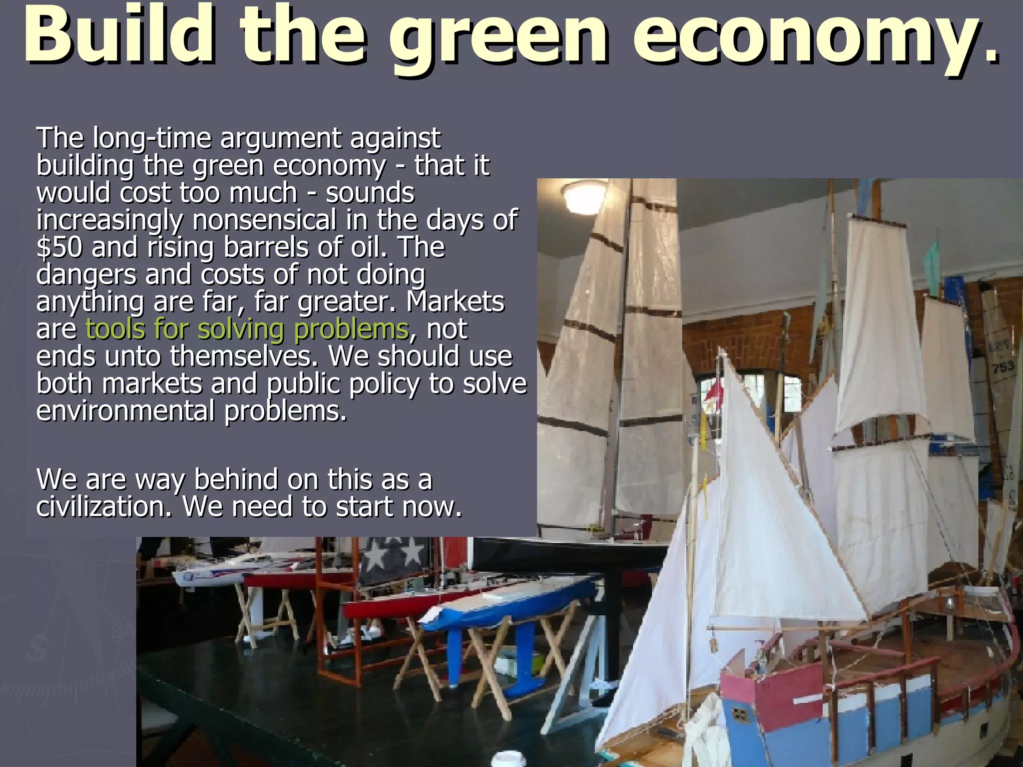 Build the green economy . The long-time argument against building the green economy - that it would cost too much - sounds increasingly nonsensical in the days of $50 and rising barrels of oil. The dangers and costs of not doing anything are far, far greater. Markets are  tools for solving problems , not ends unto themselves. We should use both markets and public policy to solve environmental problems. We are way behind on this as a civilization. We need to start now. 