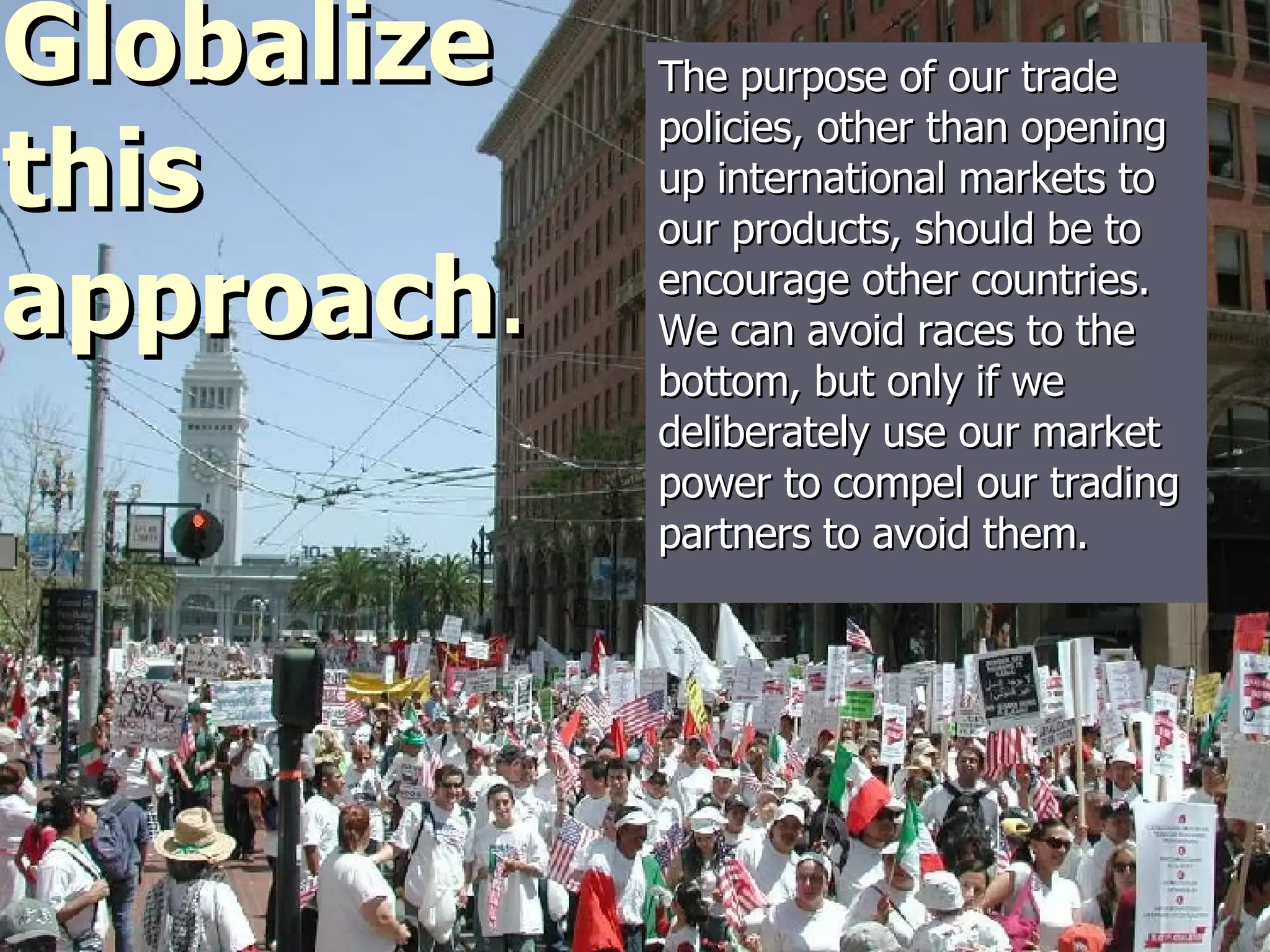 The purpose of our trade policies, other than opening up international markets to our products, should be to encourage other countries. We can avoid races to the bottom, but only if we deliberately use our market power to compel our trading partners to avoid them.  Globalize this approach . 