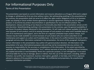 14 
For Informational Purposes Only 
Terms of this Presentation 
This presentation was based on current information and resource allocations as of August 2014 and is subject to change or withdrawal by CA at any time without notice. Not withstanding anything in this presentation to the contrary, this presentation shall not serve to (i) affect the rights and/or obligations of CA or its licensees under any existing or future written license agreement or services agreement relating to any CA software product; or (ii) amend any product documentation or specifications for any CA software product. The development, release and timing of any features or functionality described in this presentation remain at CA’s sole discretion. Notwithstanding anything in this presentation to the contrary, upon the general availability of any future CA product release referenced in this presentation, CA will make such release available (i) for sale to new licensees of such product; and (ii) to existing licensees of such product on a when and if-available basis as part of CA maintenance and support, and in the form of a regularly scheduled major product release. Such releases may be made available to current licensees of such product who are current subscribers to CA maintenance and support on a when and if-available basis.In the event of a conflict between the terms of this paragraph and any other information contained in this presentation, the terms of this paragraph shall govern. 
Certain information in this presentation may outline CA’s general product direction. All information in this presentation is for your informational purposes only and may not be incorporated into any contract. CA assumes no responsibility for the accuracy or completeness of the information. To the extent permitted by applicable law, CA provides this presentation “as is” without warranty of any kind, including without limitation, any implied warranties or merchantability, fitness for a particular purpose, or non-infringement. In no event will CA be liable for any loss or damage, direct or indirect, from the use of this document, including, without limitation, lost profits, lost investment, business interruption, goodwill, or lost data, even if CA is expressly advised in advance of the possibility of such damages. CA confidential and proprietary. No unauthorized copying or distribution permitted. 
Copyright © 2014 CA. All rights reserved. All trademarks, trade names, service marks and logos referenced herein belongto their respective companies. CA confidential and proprietary. No unauthorized copying or distribution permitted. 