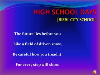 HIGH SCHOOL DAYS[RIZAL CITY SCHOOL] The future lies before you Like a field of driven snow, Be careful how you tread it, For every step will show. 