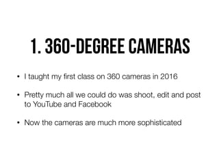 1. 360-degree cameras
• I taught my ﬁrst class on 360 cameras in 2016
• Pretty much all we could do was shoot, edit and post
to YouTube and Facebook
• Now the cameras are much more sophisticated
 