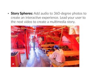 • Story Spheres: Add audio to 360-degree photos to
create an interac6ve experience. Lead your user to
the next video to create a mul6media story.
 