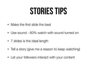 Stories tips
• Make the ﬁrst slide the best
• Use sound - 60% watch with sound turned on
• 7 slides is the ideal length
• Tell a story (give me a reason to keep watching)
• Let your followers interact with your content
 