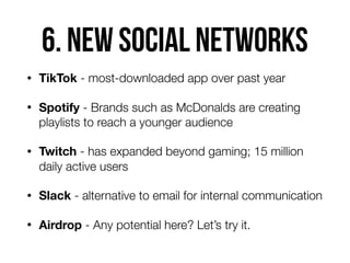 6. NEW social NETWORKS
• TikTok - most-downloaded app over past year
• Spotify - Brands such as McDonalds are creating
playlists to reach a younger audience
• Twitch - has expanded beyond gaming; 15 million
daily active users
• Slack - alternative to email for internal communication
• Airdrop - Any potential here? Let’s try it.
 