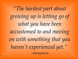 “ The hardest part about growing up is letting go of what you have been accustomed to and moving on with something that you haven't experienced yet.”  - anonymous 