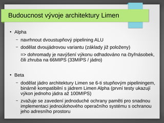 Budoucnost vývoje architektury Limen
●
Alpha
– navrhnout dvoustupňový pipelining ALU
– dodělat dvoujádrovou variantu (základy již položeny)
=> dohromady je navýšení výkonu odhadováno na čtyřnásobek,
čili zhruba na 66MIPS (33MIPS / jádro)
●
Beta
– dodělat jádro architektury Limen se 6-ti stupňovým pipeliningem,
binárně kompatibilní s jádrem Limen Alpha (první testy ukazují
výkon jednoho jádra až 100MIPS)
– zvažuje se zavedení jednoduché ochrany paměti pro snadnou
implementaci jednoúlohového operačního systému s ochranou
jeho adresního prostoru
 