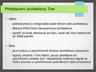 Představení architektury Tine
●
Alpha
– jednoduchost a ortogonalita bude klíčem celé architektury
– 8bitová RISC/Vonn Neumannova architektura
– paměť se bude adresovat po bytu, bude tak moci adresovat
až 256B paměti
●
Beta
– první pokus o asynchronně řízenou architekturu procesoru
– logicky shodná s Tine Alpha, pouze předělaná do
asynchronní podoby (tzn. nepotřebuje hodinový signál na
řízení provozu a synchronizaci jednotlivých částí procesoru)
 