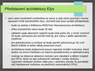 Představení architektury Elys
●
není zatím konkrétně rozčleněna na verze a celý návrh prochází mnoha
úpravami čistě teoretického rázu, nicméně toto jsou nynější předpoklady:
– bude se jednat o 64bitovou RISC/Von Neumannovou architekturu
– šířka instrukčního slova bude 32 bitů
– základní sada obecných registrů bude čítat počtu 64, z nichž vrchních
32 bude vyhrazeno pro kernel mód (tj. pro rutiny v jádře operačního
systému)
– pro jednoduchost a rychlost se bude paměť adresovat po 32 a 64
bitech (někdo tu laťku někdy posunout musí)
– architektura bude podporovat pouze naprosto triviální instrukce, které
budou na úrovni hardwaru co nejvíce paralelizovány a optimalizovány
– zvažuje se dokonce absence instrukcí pro násobení a dělení (neplatí
pro FPU), které se dají softwarově nahradit s vcelku slušnou
výpočetní složitostí (ovšem stále jsou v průměru zhruba 3x pomalejší
než hardwarové instrukce na dnešních univerzálních CPU)
 