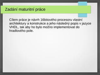 Zadání maturitní práce
Cílem práce je návrh 16bitového procesoru vlastní
architektury a konstrukce a jeho následný popis v jazyce
VHDL, tak aby ho bylo možno implementovat do
hradlového pole.
 