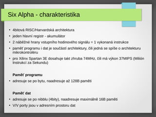 Six Alpha - charakteristika
●
4bitová RISC/Harvardská architektura
●
jeden hlavní registr - akumulátor
●
2 náběžné hrany vstupního hodinového signálu = 1 vykonaná instrukce
●
paměť programu i dat je součástí architektury, čili jedná se spíše o architekturu
mikrokontroléru
●
pro Xilinx Spartan 3E dosahuje takt zhruba 74MHz, čili má výkon 37MIPS (Milión
Instrukcí za Sekundu)
Paměť programu
●
adresuje se po bytu, naadresuje až 128B paměti
Paměť dat
●
adresuje se po nibblu (4bity), naadresuje maximálně 16B paměti
●
V/V porty jsou v adresním prostoru dat
 
