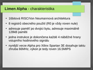 Limen Alpha - charakteristika
●
16bitová RISC/Von Neumannová architektura
●
8 registrů obecného použití (R0 je vždy roven nule)
●
adresuje paměť po dvojici bytu, adresuje maximálně
128kB paměti
●
jedna instrukce je dokončena každé 4 náběžné hrany
vstupního hodinového signálu
●
nynější verze Alpha pro Xilinx Spartan 3E dosahuje taktu
zhruba 66MHz, výkon je tedy roven 16.5MIPS
 