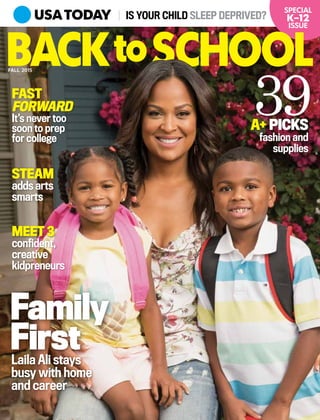 IS YOUR CHILD SLEEP DEPRIVED?
Family
FirstLaila Ali stays
busy with home
and career
FAST
FORWARD
It’s never too
soon to prep
for college
A+ PICKS
fashion and
supplies
39
confident,
creative
kidpreneurs
MEET 3
STEAM
adds arts
smarts
SPECIAL
K–12
ISSUE
BACK SCHOOLFALL 2015
to
 