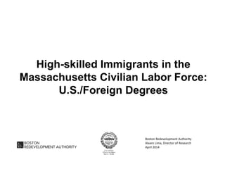 High-skilled Immigrants in the
Massachusetts Civilian Labor Force:
U.S./Foreign Degrees
Boston Redevelopment Authority
Alvaro Lima, Director of Research
April 2014
 